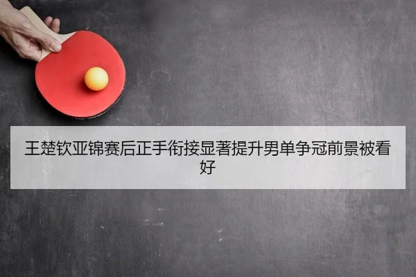 王楚钦亚锦赛后正手衔接显著提升男单争冠前景被看好