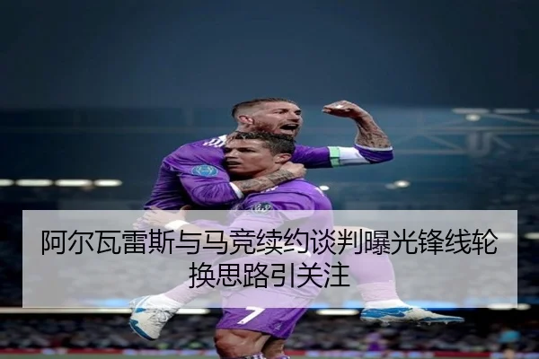 阿尔瓦雷斯与马竞续约谈判曝光锋线轮换思路引关注